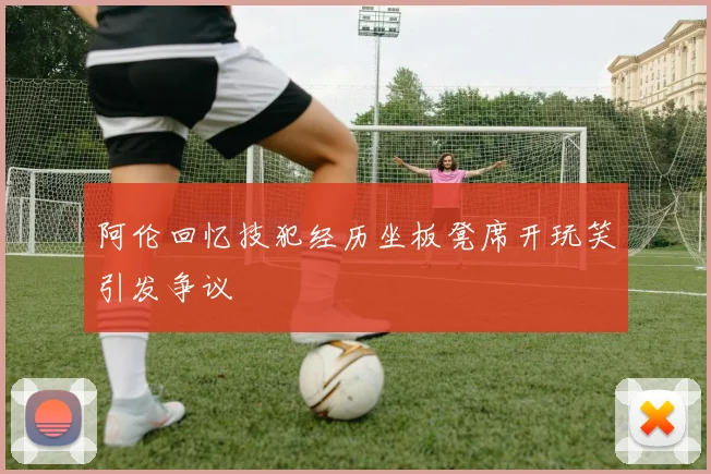 阿伦回忆技犯经历坐板凳席开玩笑引发争议