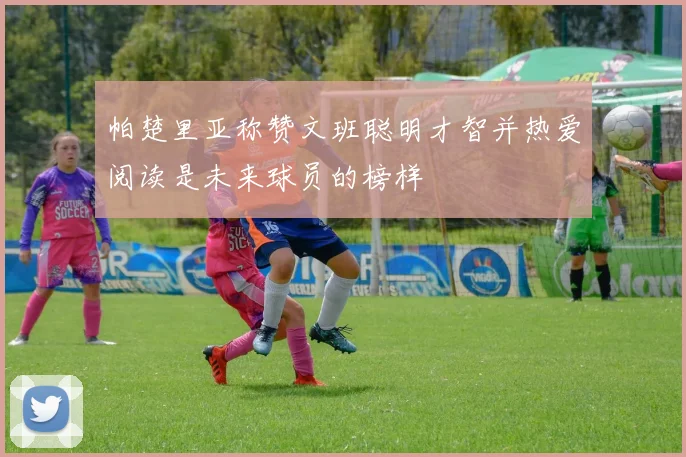 帕楚里亚称赞文班聪明才智并热爱阅读是未来球员的榜样