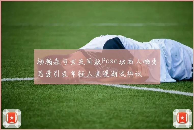 杨瀚森与女友同款Pose动画人物秀恩爱引发年轻人浪漫潮流热议