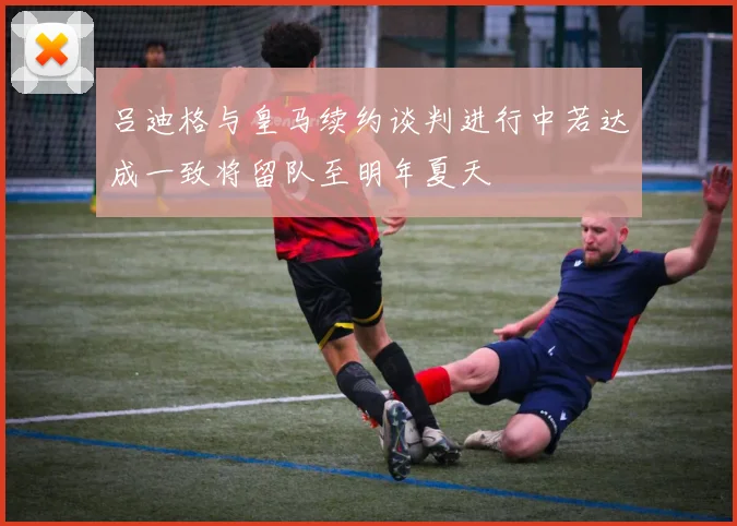 吕迪格与皇马续约谈判进行中若达成一致将留队至明年夏天