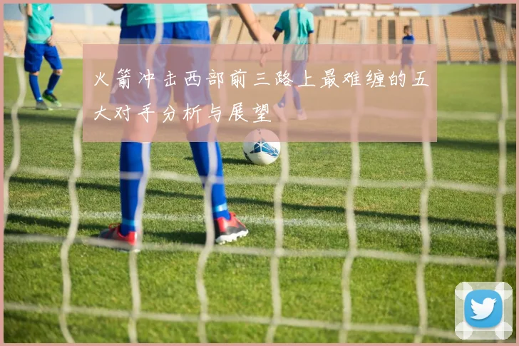 火箭冲击西部前三路上最难缠的五大对手分析与展望