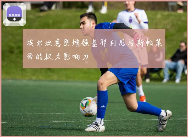 埃尔坎意图增强基耶利尼与斯帕莱蒂的权力影响力