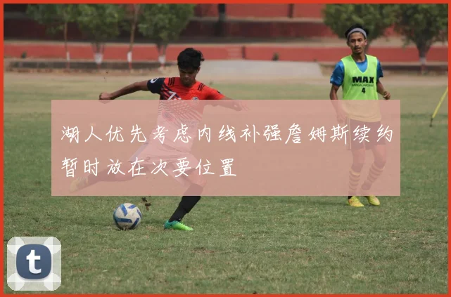 湖人优先考虑内线补强詹姆斯续约暂时放在次要位置