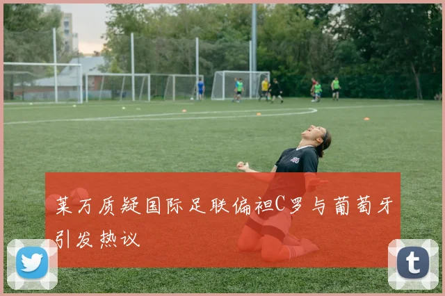 莱万质疑国际足联偏袒C罗与葡萄牙引发热议