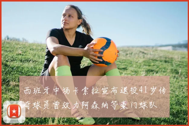 西班牙中场卡索拉宣布退役41岁传奇球员曾效力阿森纳等豪门球队