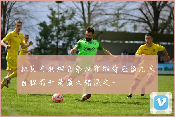 拉瓦内利坦言弗拉霍维奇应留尤文自称离开是最大错误之一
