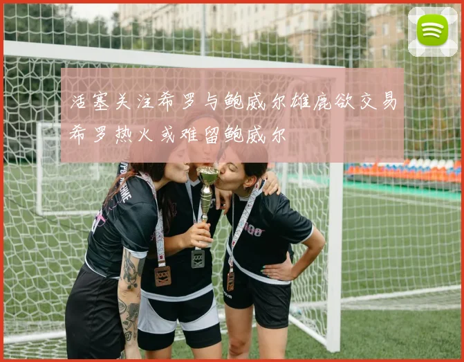 活塞关注希罗与鲍威尔雄鹿欲交易希罗热火或难留鲍威尔
