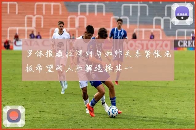 罗体报道拉涅利与加帅关系紧张老板希望两人和解选择其一