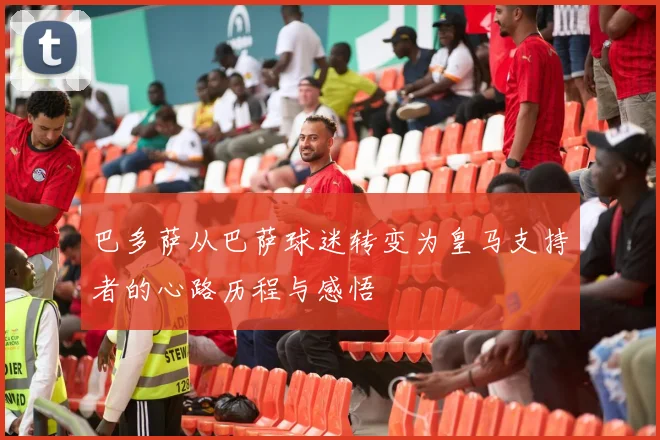 巴多萨从巴萨球迷转变为皇马支持者的心路历程与感悟