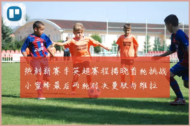 热刺新赛季英超赛程揭晓首轮挑战小蜜蜂最后两轮对决曼联与维拉