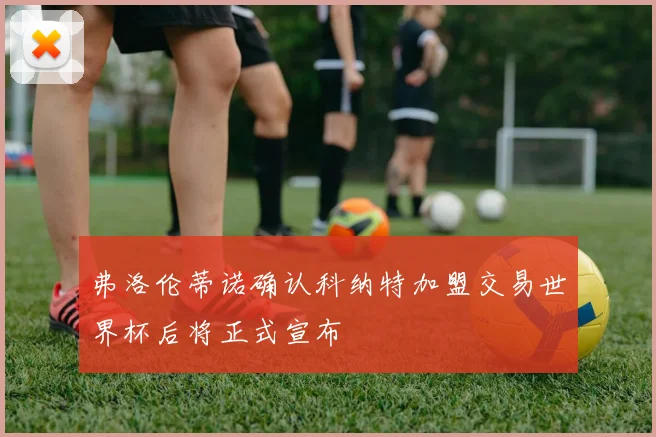 弗洛伦蒂诺确认科纳特加盟交易世界杯后将正式宣布