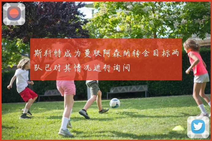 斯科特成为曼联阿森纳转会目标两队已对其情况进行询问