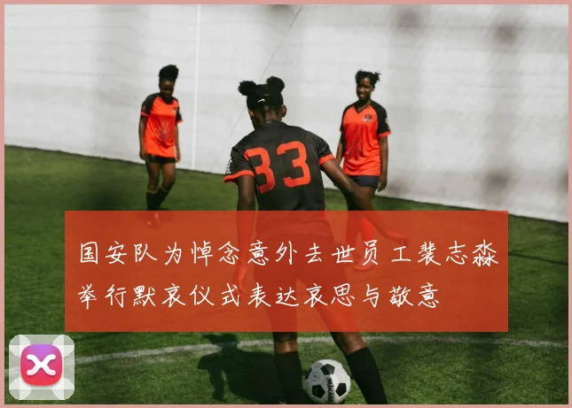 国安队为悼念意外去世员工裴志淼举行默哀仪式表达哀思与敬意