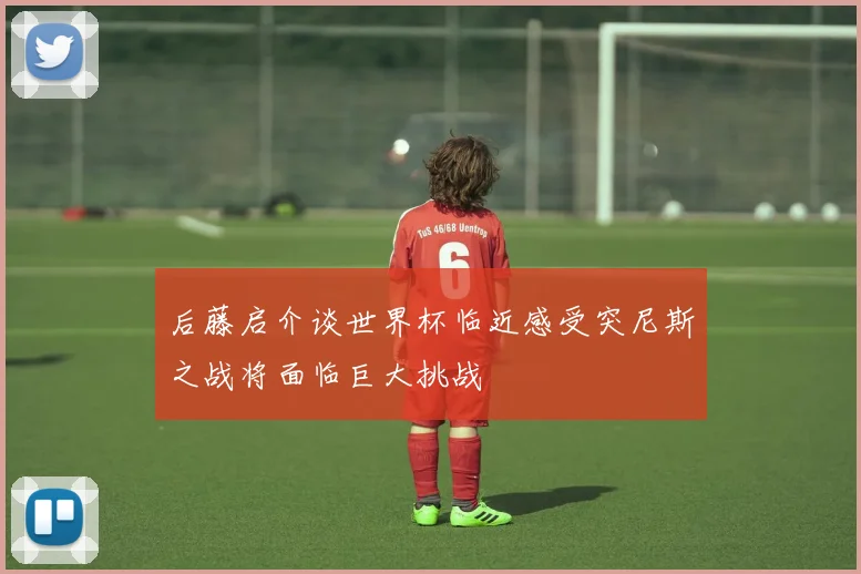 后藤启介谈世界杯临近感受突尼斯之战将面临巨大挑战