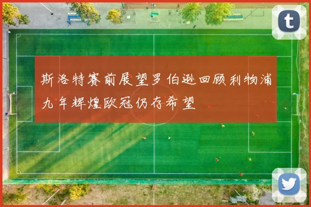 斯洛特赛前展望罗伯逊回顾利物浦九年辉煌欧冠仍存希望