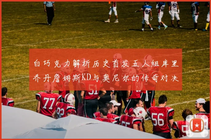 白巧克力解析历史首发五人组库里乔丹詹姆斯KD与奥尼尔的传奇对决与影响