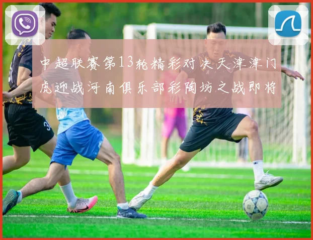 中超联赛第13轮精彩对决天津津门虎迎战河南俱乐部彩陶坊之战即将开启
