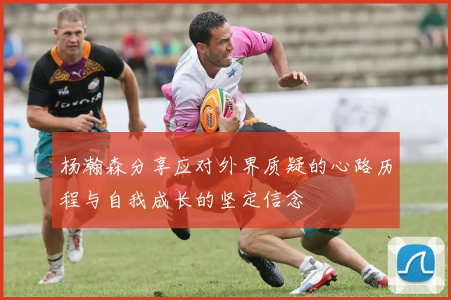 杨瀚森分享应对外界质疑的心路历程与自我成长的坚定信念