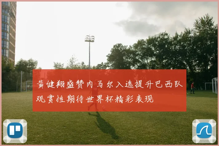 黄健翔盛赞内马尔入选提升巴西队观赏性期待世界杯精彩表现