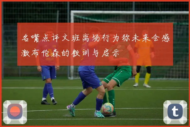 名嘴点评文班离场行为称未来会感激布伦森的教训与启示