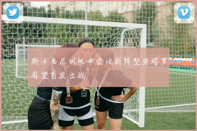 斯卡洛尼训练中尝试新阵型劳塔罗有望首发出战