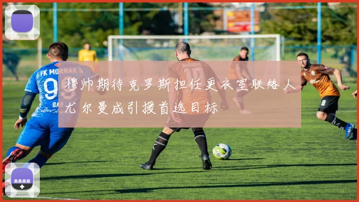 穆帅期待克罗斯担任更衣室联络人尤尔曼成引援首选目标