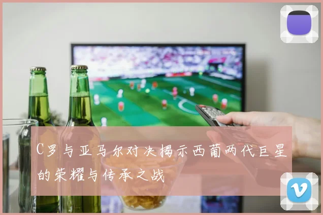 C罗与亚马尔对决揭示西葡两代巨星的荣耀与传承之战